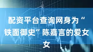 配资平台查询网身为“铁面御史”陈嘉言的爱女