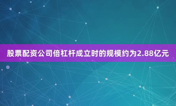 股票配资公司倍杠杆成立时的规模约为2.88亿元