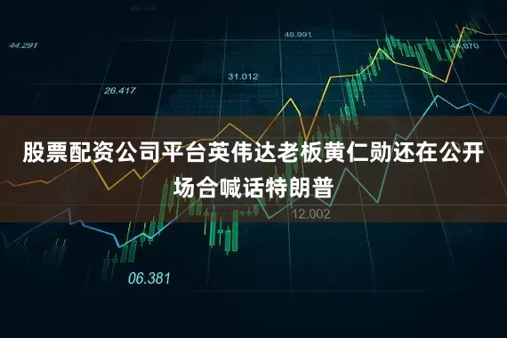 股票配资公司平台英伟达老板黄仁勋还在公开场合喊话特朗普
