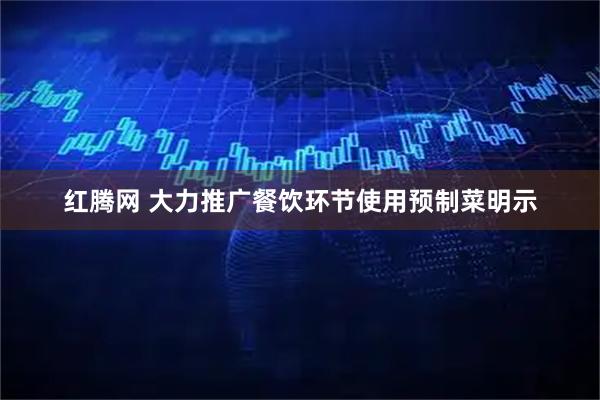 红腾网 大力推广餐饮环节使用预制菜明示