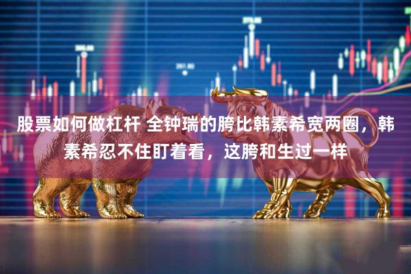 股票如何做杠杆 全钟瑞的胯比韩素希宽两圈，韩素希忍不住盯着看，这胯和生过一样