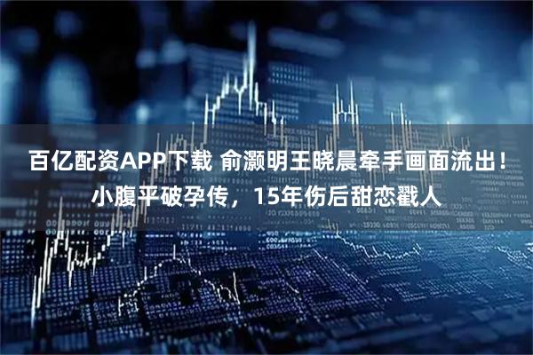 百亿配资APP下载 俞灏明王晓晨牵手画面流出!小腹平破孕传,15年伤后甜恋戳人