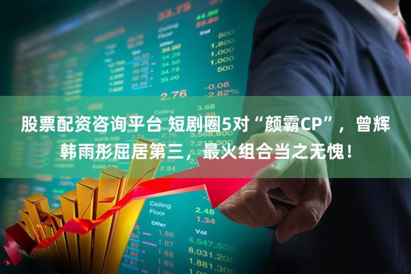 股票配资咨询平台 短剧圈5对“颜霸CP”,曾辉韩雨彤屈居第三,最火组合当之无愧!