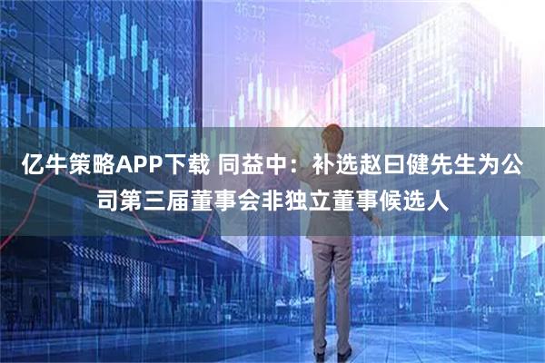 亿牛策略APP下载 同益中：补选赵曰健先生为公司第三届董事会非独立董事候选人