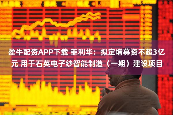 盈牛配资APP下载 菲利华:拟定增募资不超3亿元 用于石英电子纱智能制造(一期)建设项目