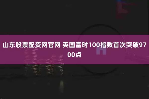 山东股票配资网官网 英国富时100指数首次突破9700点