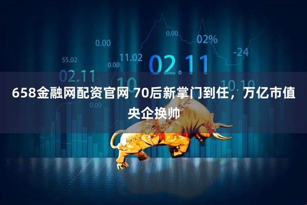 658金融网配资官网 70后新掌门到任,万亿市值央企换帅