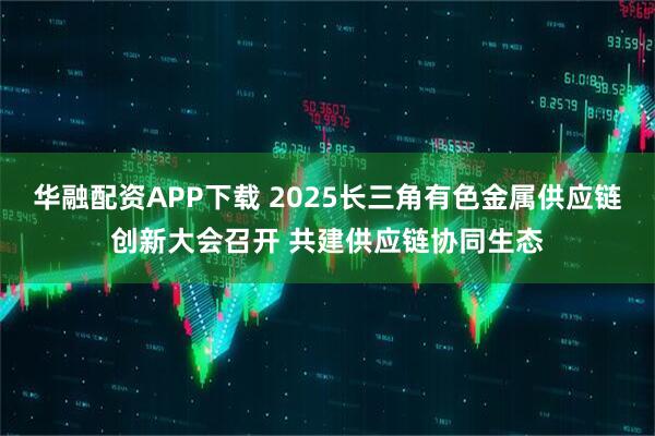 华融配资APP下载 2025长三角有色金属供应链创新大会召开 共建供应链协同生态