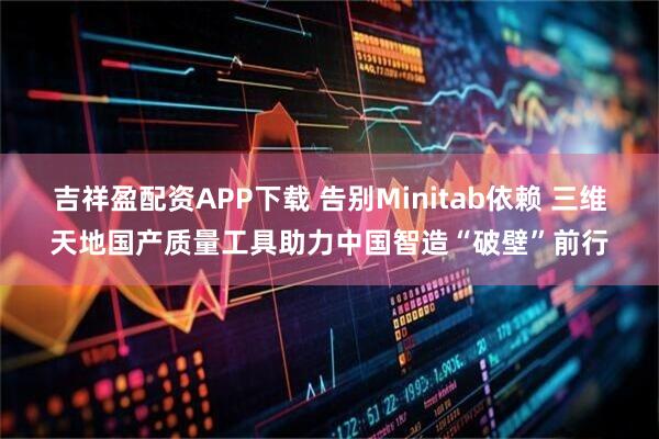 吉祥盈配资APP下载 告别Minitab依赖 三维天地国产质量工具助力中国智造“破壁”前行