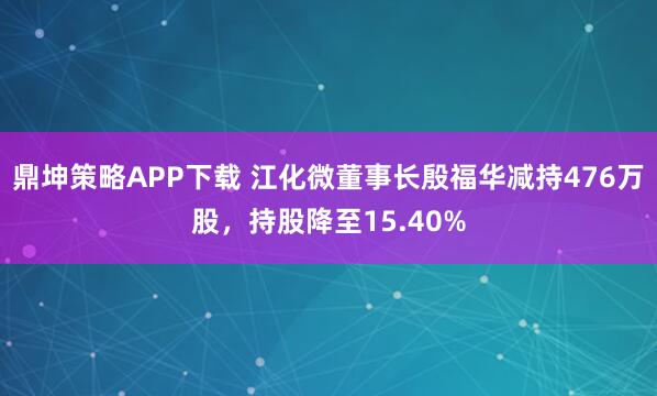 鼎坤策略APP下载 江化微董事长殷福华减持476万股，持股降至15.40%