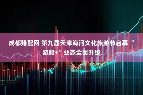成都赚配网 第九届天津海河文化旅游节启幕 “游船+”业态全面升级
