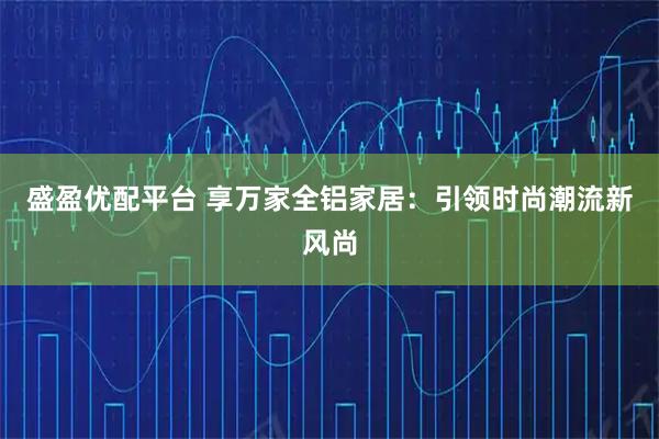 盛盈优配平台 享万家全铝家居:引领时尚潮流新风尚