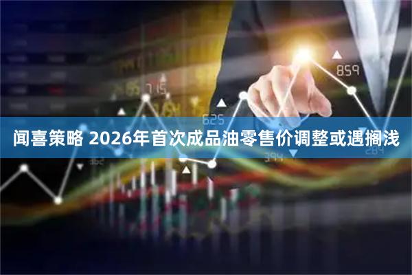 闻喜策略 2026年首次成品油零售价调整或遇搁浅
