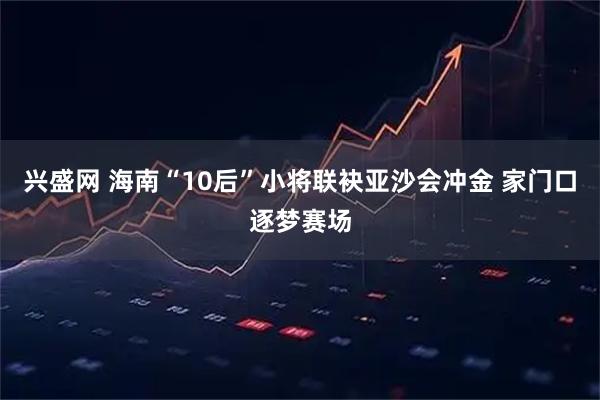 兴盛网 海南“10后”小将联袂亚沙会冲金 家门口逐梦赛场