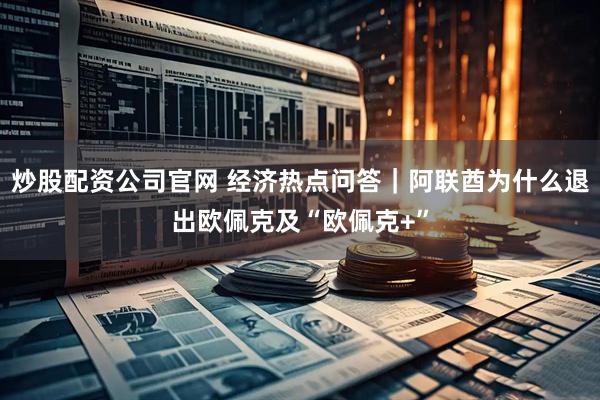炒股配资公司官网 经济热点问答｜阿联酋为什么退出欧佩克及“欧佩克+”