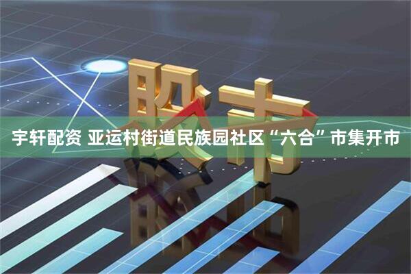 宇轩配资 亚运村街道民族园社区“六合”市集开市