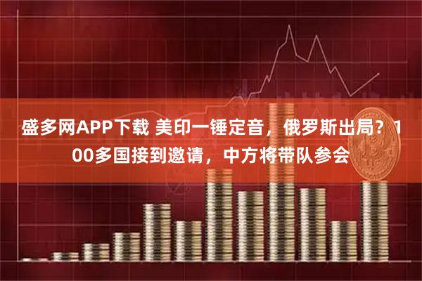 盛多网APP下载 美印一锤定音，俄罗斯出局？100多国接到邀请，中方将带队参会