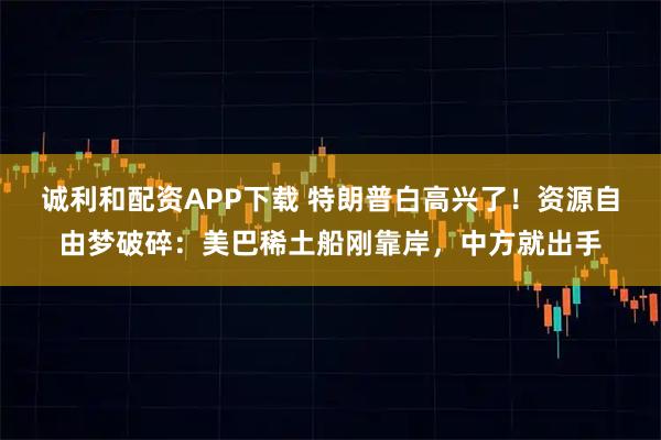 诚利和配资APP下载 特朗普白高兴了！资源自由梦破碎：美巴稀土船刚靠岸，中方就出手