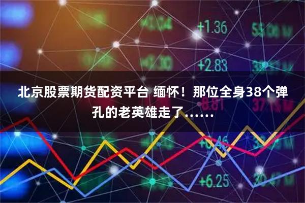 北京股票期货配资平台 缅怀！那位全身38个弹孔的老英雄走了……