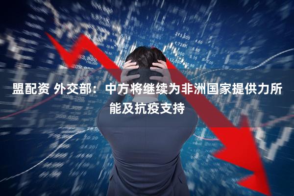 盟配资 外交部：中方将继续为非洲国家提供力所能及抗疫支持