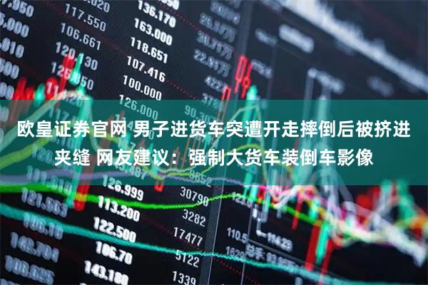 欧皇证券官网 男子进货车突遭开走摔倒后被挤进夹缝 网友建议：强制大货车装倒车影像