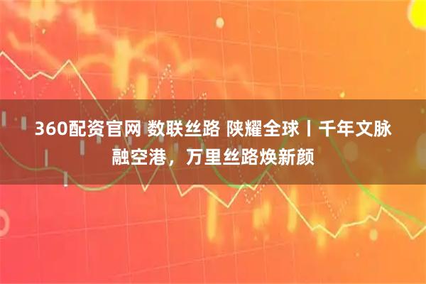 360配资官网 数联丝路 陕耀全球丨千年文脉融空港，万里丝路焕新颜