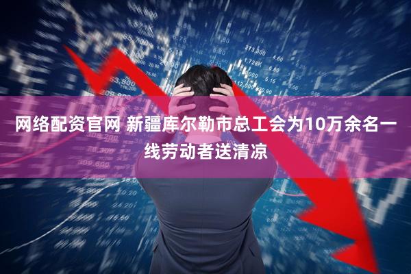 网络配资官网 新疆库尔勒市总工会为10万余名一线劳动者送清凉