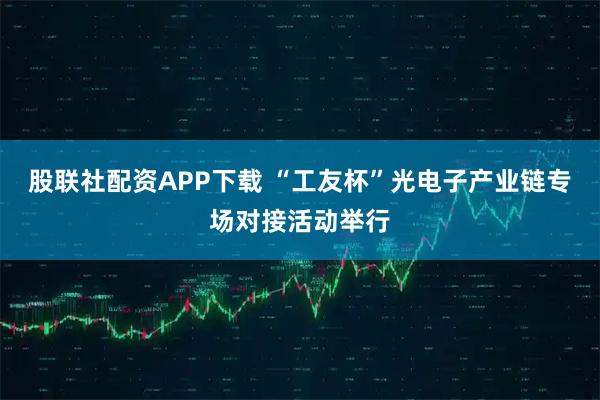 股联社配资APP下载 “工友杯”光电子产业链专场对接活动举行
