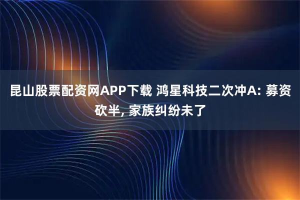 昆山股票配资网APP下载 鸿星科技二次冲A: 募资砍半, 家族纠纷未了