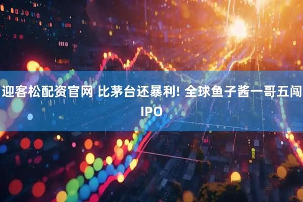 迎客松配资官网 比茅台还暴利! 全球鱼子酱一哥五闯IPO