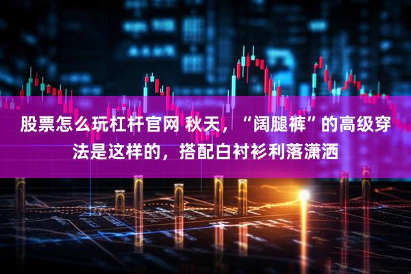 股票怎么玩杠杆官网 秋天,“阔腿裤”的高级穿法是这样的,搭配白衬衫利落潇洒