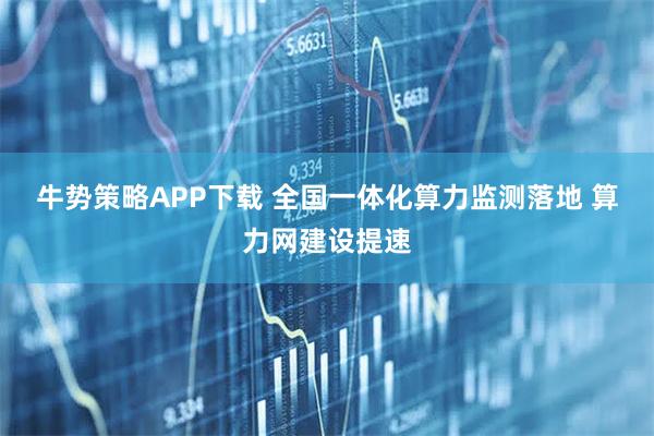 牛势策略APP下载 全国一体化算力监测落地 算力网建设提速