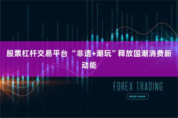 股票杠杆交易平台 “非遗+潮玩”释放国潮消费新动能